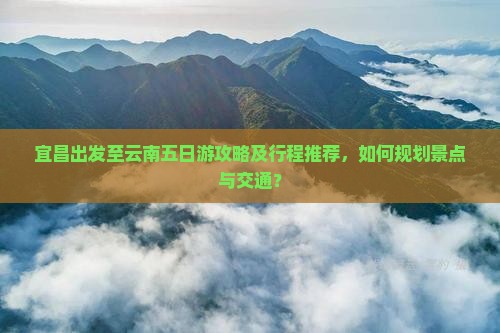 宜昌出发至云南五日游攻略及行程推荐，如何规划景点与交通？
