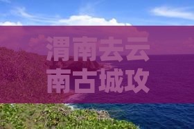 渭南去云南古城攻略
