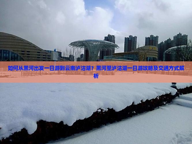 如何从黑河出发一日游到云南泸沽湖？黑河至泸沽湖一日游攻略及交通方式解析