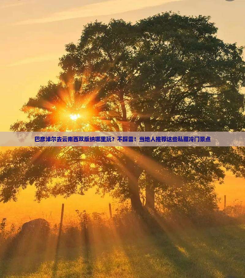 巴彦淖尔去云南西双版纳哪里玩？不踩雷！当地人推荐这些私藏冷门景点