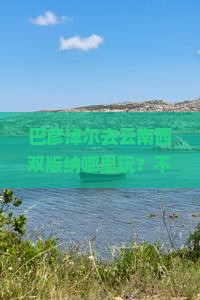 巴彦淖尔去云南西双版纳哪里玩？不踩雷！当地人推荐这些私藏冷门景点