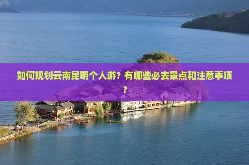 如何规划云南昆明个人游？有哪些必去景点和注意事项？