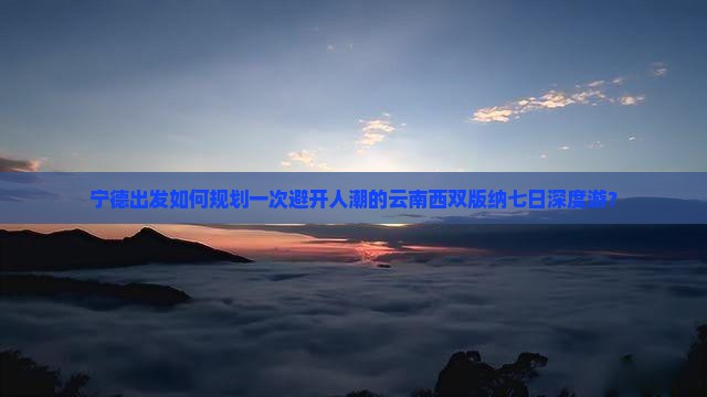 宁德出发如何规划一次避开人潮的云南西双版纳七日深度游？