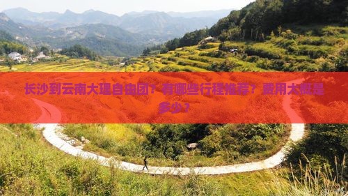 长沙到云南大理自由团？有哪些行程推荐？费用大概是多少？