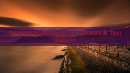 百色到云南西双版纳怎么买门票？两地旅游景点门票价格是多少？