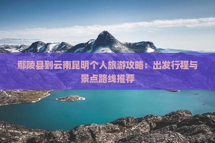 鄢陵县到云南昆明个人旅游攻略：出发行程与景点路线推荐