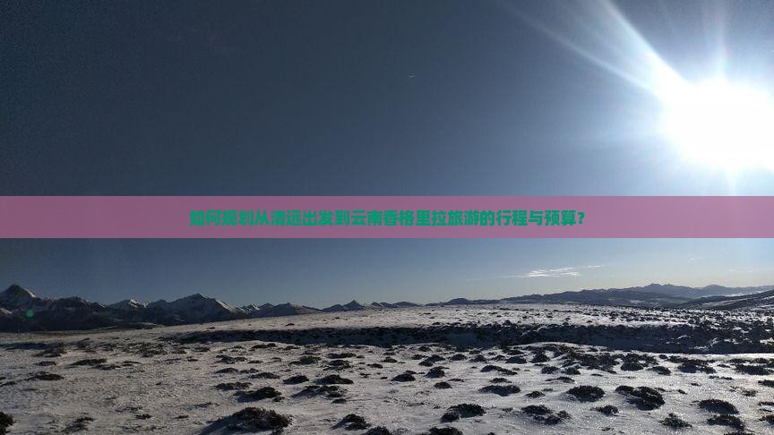 如何规划从清远出发到云南香格里拉旅游的行程与预算？
