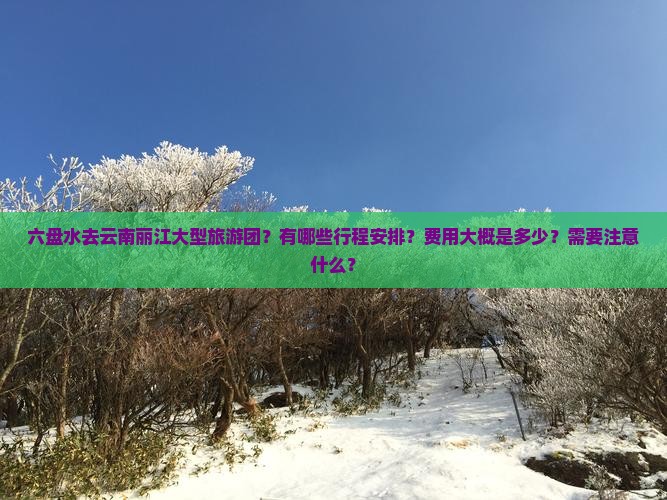 六盘水去云南丽江大型旅游团？有哪些行程安排？费用大概是多少？需要注意什么？