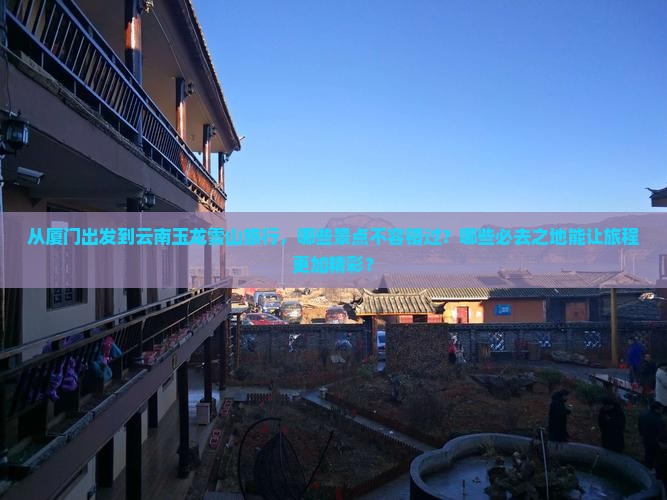 从厦门出发到云南玉龙雪山旅行，哪些景点不容错过？哪些必去之地能让旅程更加精彩？