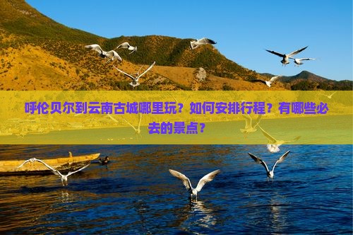 呼伦贝尔到云南古城哪里玩？如何安排行程？有哪些必去的景点？