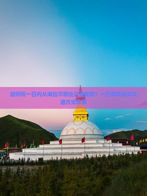 如何在一日内从海拉尔前往云南昆明？一日游攻略与交通方式详解