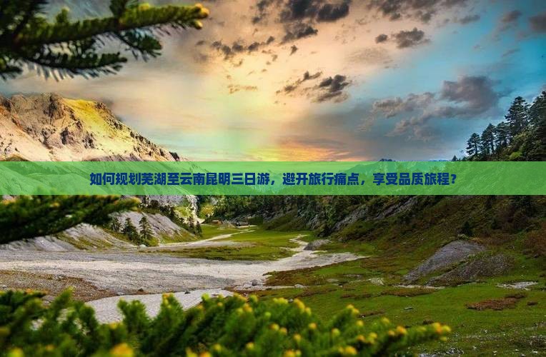如何规划芜湖至云南昆明三日游，避开旅行痛点，享受品质旅程？