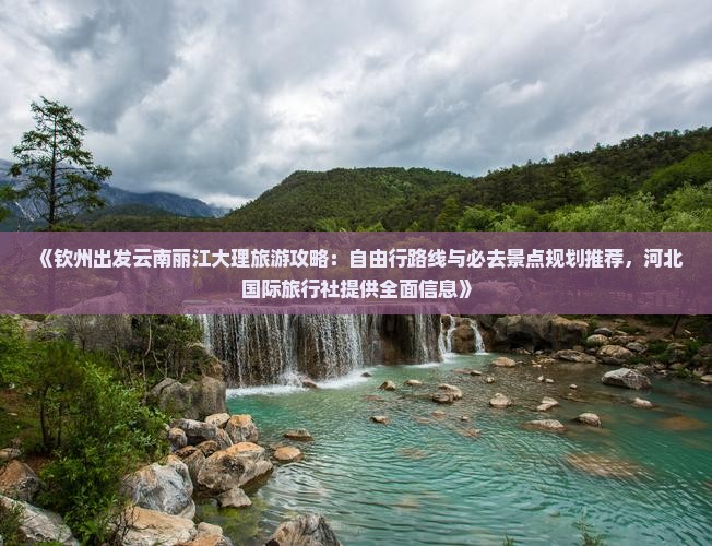 《钦州出发云南丽江大理旅游攻略：自由行路线与必去景点规划推荐，河北国际旅行社提供全面信息》