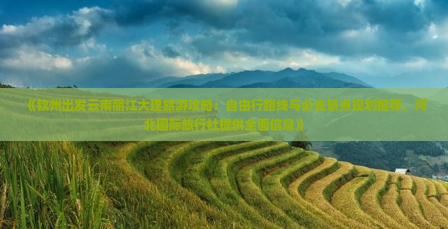 《钦州出发云南丽江大理旅游攻略：自由行路线与必去景点规划推荐，河北国际旅行社提供全面信息》