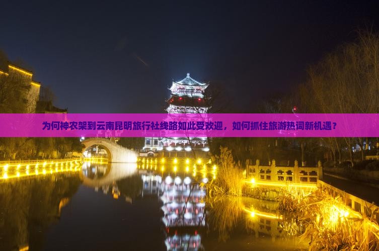 为何神农架到云南昆明旅行社线路如此受欢迎，如何抓住旅游热词新机遇？