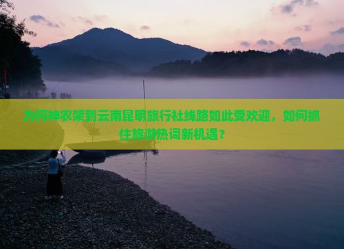 为何神农架到云南昆明旅行社线路如此受欢迎，如何抓住旅游热词新机遇？