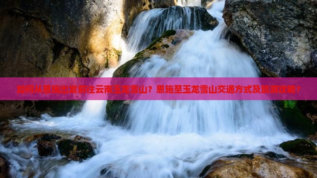 如何从恩施出发前往云南玉龙雪山？恩施至玉龙雪山交通方式及旅游攻略？