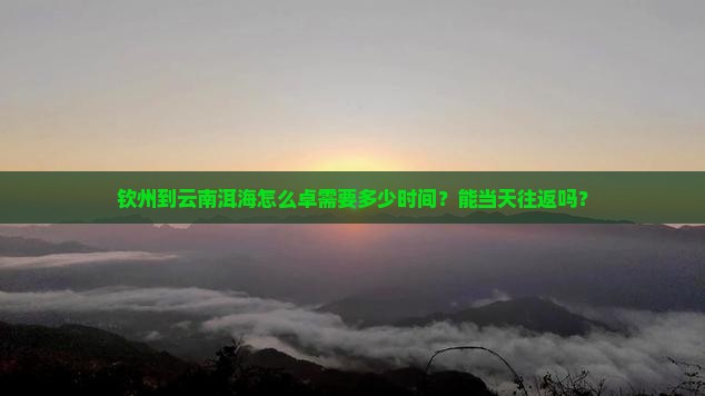 钦州到云南洱海怎么卓需要多少时间？能当天往返吗？