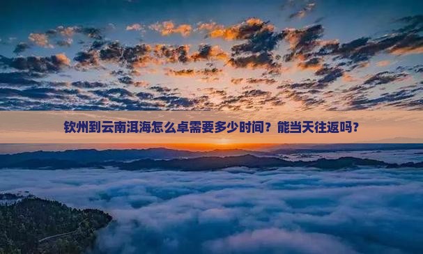 钦州到云南洱海怎么卓需要多少时间？能当天往返吗？