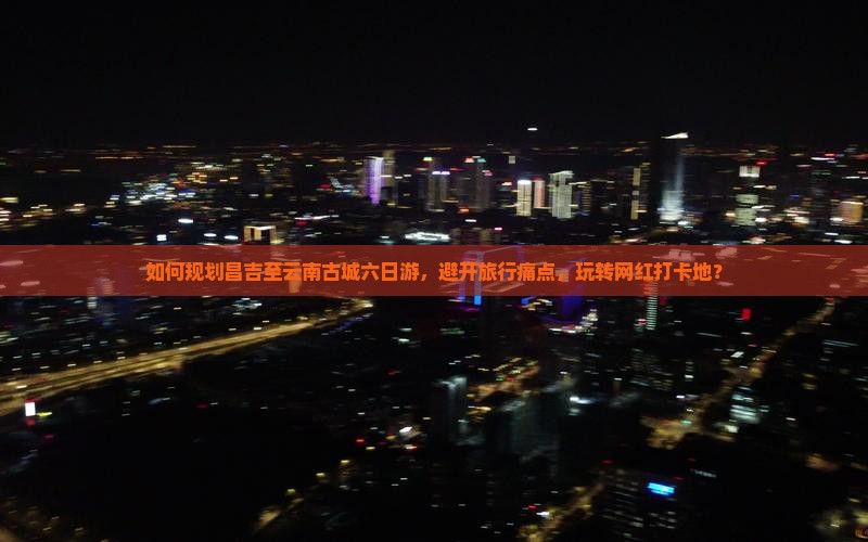 如何规划昌吉至云南古城六日游，避开旅行痛点，玩转网红打卡地？