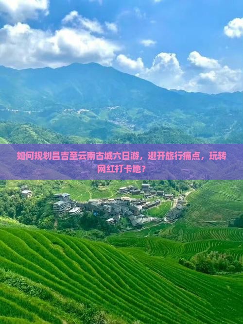 如何规划昌吉至云南古城六日游，避开旅行痛点，玩转网红打卡地？
