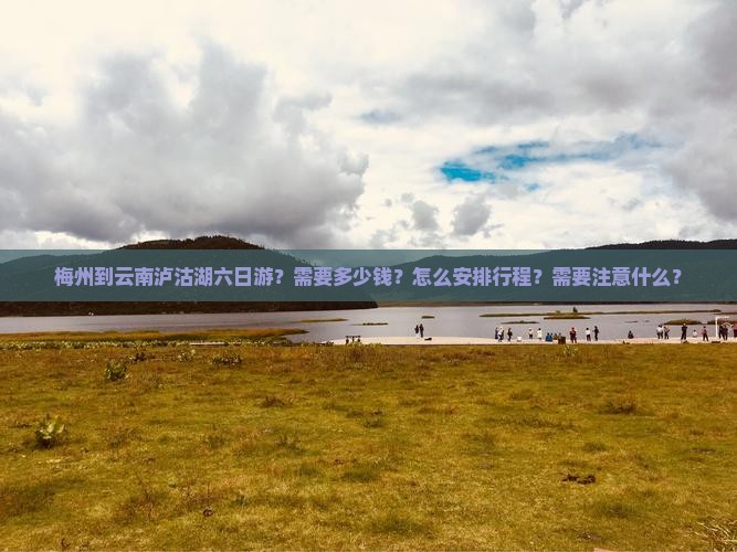 梅州到云南泸沽湖六日游？需要多少钱？怎么安排行程？需要注意什么？