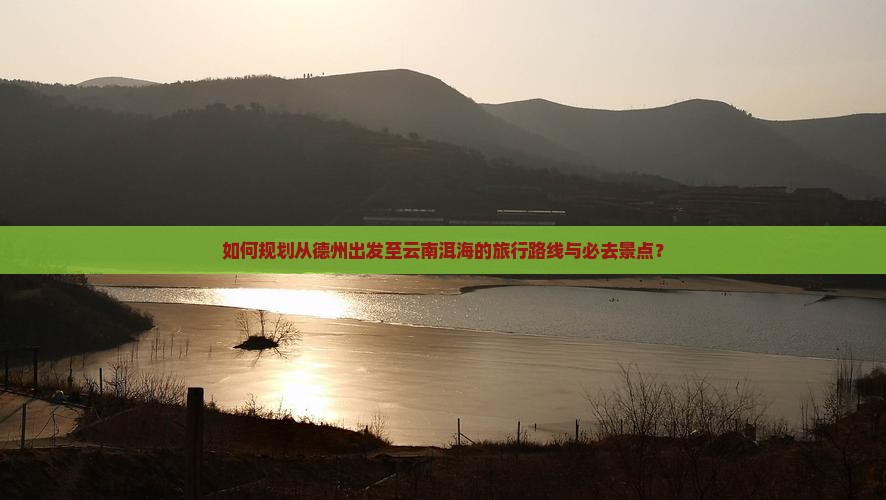 如何规划从德州出发至云南洱海的旅行路线与必去景点？