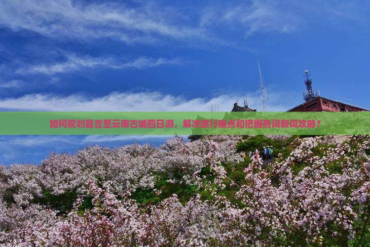 如何规划昌吉至云南古城四日游，解决旅行痛点和把握热词新词攻略？