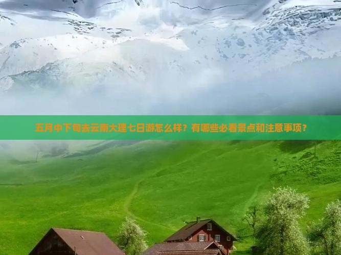 五月中下旬去云南大理七日游怎么样？有哪些必看景点和注意事项？