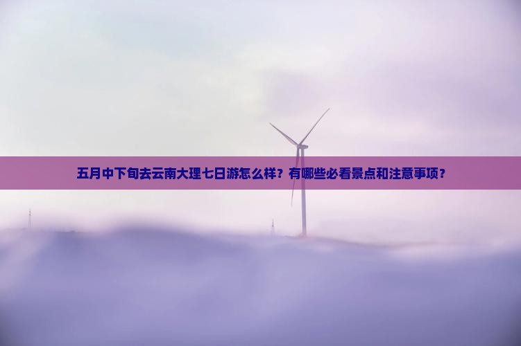 五月中下旬去云南大理七日游怎么样？有哪些必看景点和注意事项？