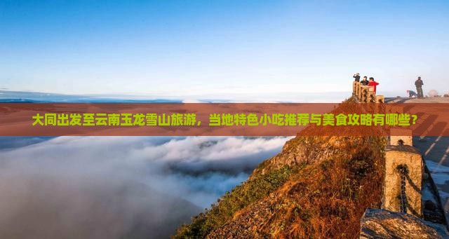 大同出发至云南玉龙雪山旅游，当地特色小吃推荐与美食攻略有哪些？
