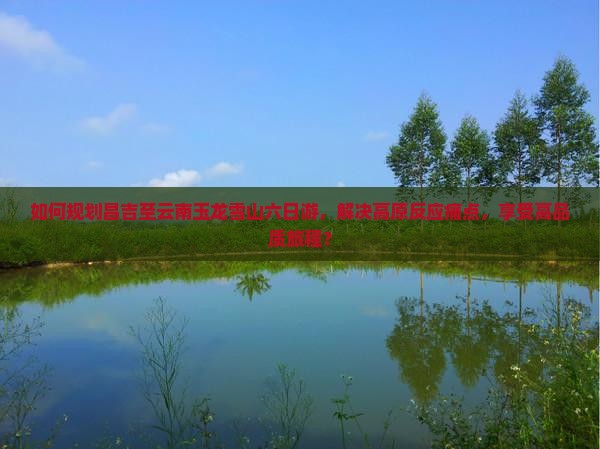 如何规划昌吉至云南玉龙雪山六日游，解决高原反应痛点，享受高品质旅程？