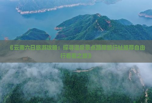 《云南六日旅游攻略：探寻温泉景点路犀旅行社推荐自由行看看之旅》