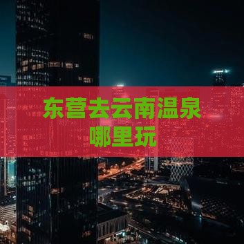 东营去云南温泉哪里玩 东营去云南温泉哪里玩