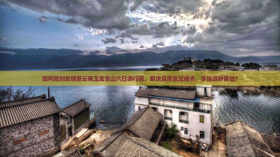 如何规划安顺至云南玉龙雪山六日游行程，解决高原反应痛点，享施游新体验？