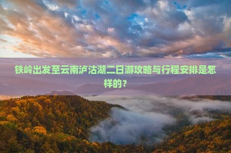 铁岭出发至云南泸沽湖二日游攻略与行程安排是怎样的？