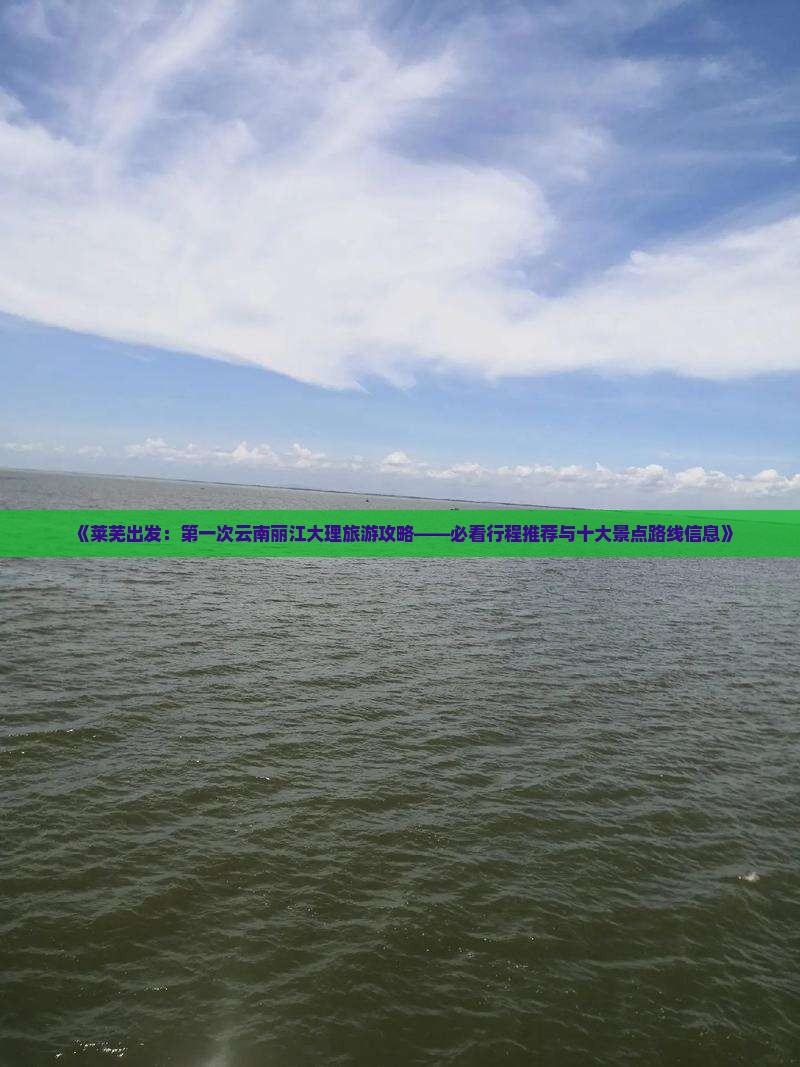 《莱芜出发：第一次云南丽江大理旅游攻略——必看行程推荐与十大景点路线信息》