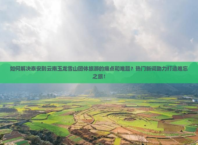 如何解决泰安到云南玉龙雪山团体旅游的痛点和难题？热门新词助力打造难忘之旅！
