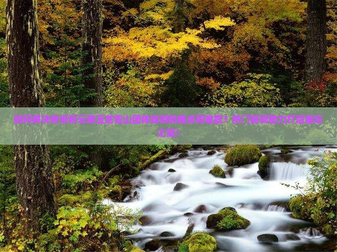如何解决泰安到云南玉龙雪山团体旅游的痛点和难题？热门新词助力打造难忘之旅！