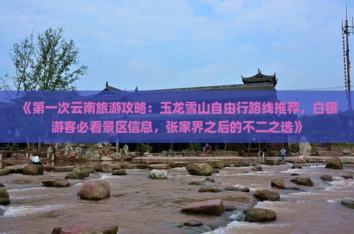 《第一次云南旅游攻略：玉龙雪山自由行路线推荐，白银游客必看景区信息，张家界之后的不二之选》