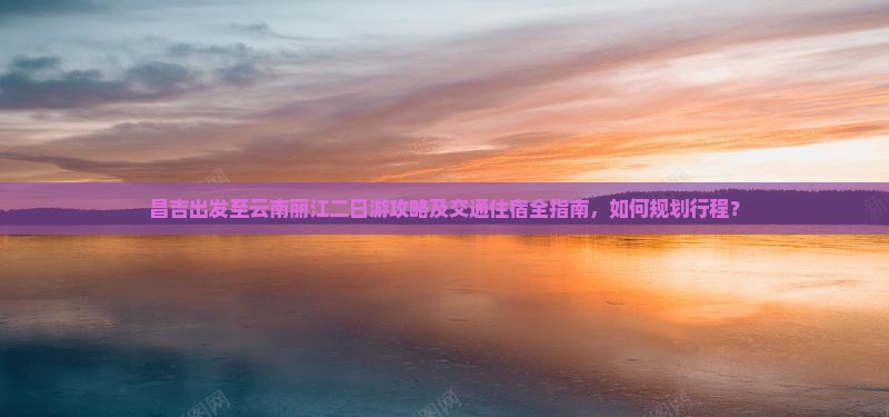 昌吉出发至云南丽江二日游攻略及交通住宿全指南，如何规划行程？
