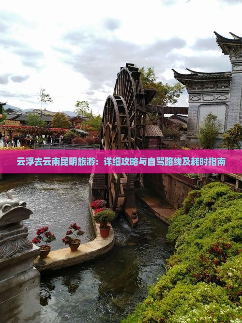 云浮去云南昆明旅游：详细攻略与自驾路线及耗时指南
