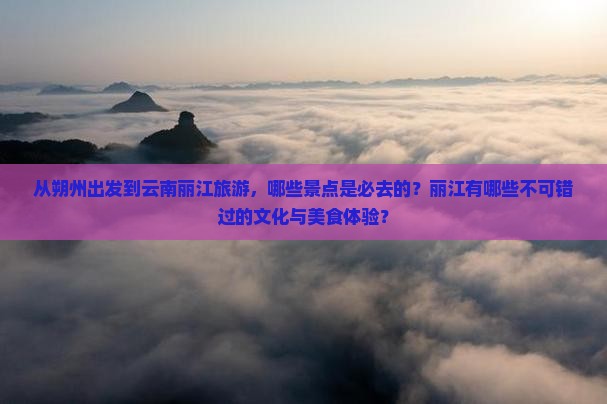 从朔州出发到云南丽江旅游，哪些景点是必去的？丽江有哪些不可错过的文化与美食体验？
