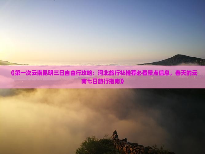 《第一次云南昆明三日自由行攻略：河北旅行社推荐必看景点信息，春天的云南七日旅行指南》