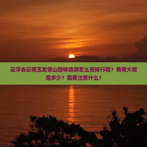 云浮去云南玉龙雪山团体旅游怎么安排行程？费用大概是多少？需要注意什么？
