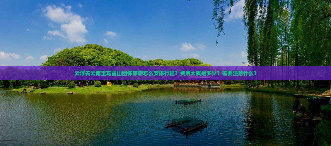 云浮去云南玉龙雪山团体旅游怎么安排行程？费用大概是多少？需要注意什么？