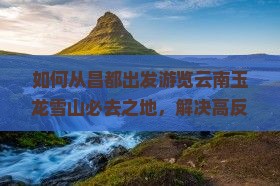 如何从昌都出发游览云南玉龙雪山必去之地，解决高反痛点，享受绝美景致？