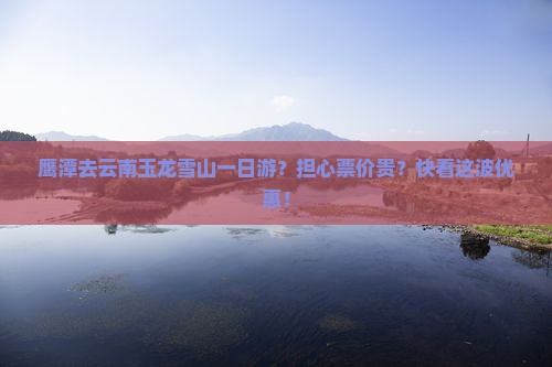 鹰潭去云南玉龙雪山一日游？担心票价贵？快看这波优惠！