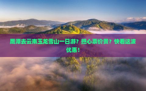 鹰潭去云南玉龙雪山一日游？担心票价贵？快看这波优惠！