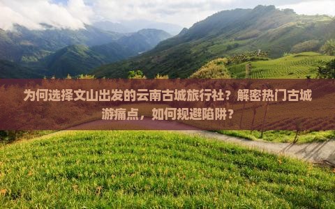 为何选择文山出发的云南古城旅行社？解密热门古城游痛点，如何规避陷阱？